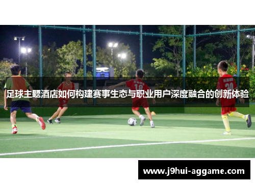 足球主题酒店如何构建赛事生态与职业用户深度融合的创新体验